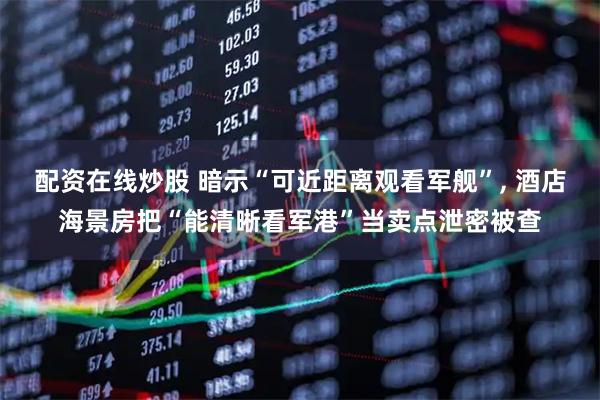 配资在线炒股 暗示“可近距离观看军舰”, 酒店海景房把“能清晰看军港”当卖点泄密被查