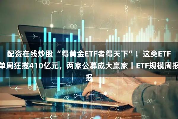 配资在线炒股 “得黄金ETF者得天下”！这类ETF单周狂揽410亿元，两家公募成大赢家丨ETF规模周报