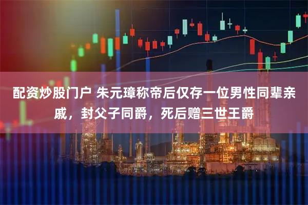 配资炒股门户 朱元璋称帝后仅存一位男性同辈亲戚,封父子同爵,死后赠三世王爵
