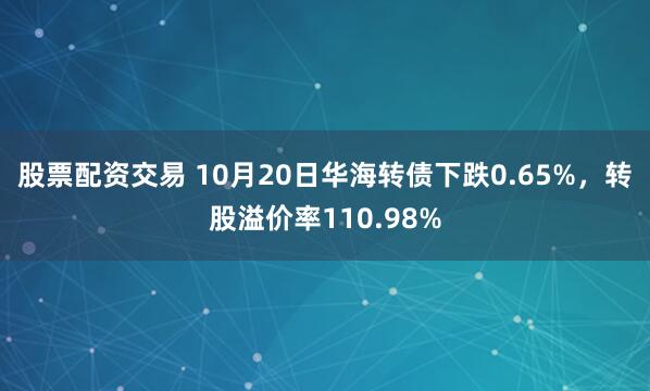 股票配资交易 10月20日华海转债下跌0.65%，转股溢价率110.98%