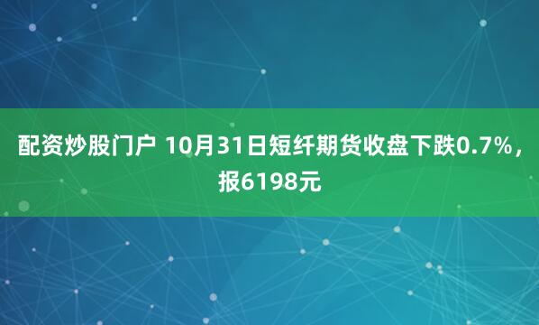 配资炒股门户 10月31日短纤期货收盘下跌0.7%,报6198元