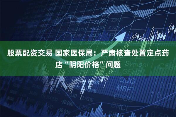 股票配资交易 国家医保局：严肃核查处置定点药店“阴阳价格”问题