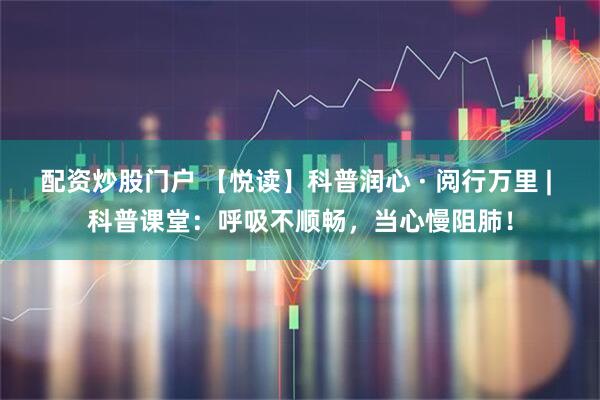 配资炒股门户 【悦读】科普润心 · 阅行万里 | 科普课堂:呼吸不顺畅,当心慢阻肺!