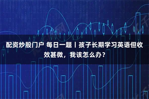 配资炒股门户 每日一题丨孩子长期学习英语但收效甚微，我该怎么办？