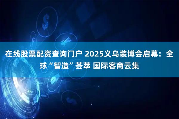 在线股票配资查询门户 2025义乌装博会启幕:全球“智造”荟萃 国际客商云集