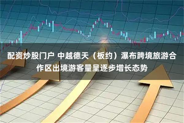 配资炒股门户 中越德天（板约）瀑布跨境旅游合作区出境游客量呈逐步增长态势