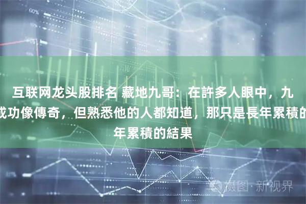 互联网龙头股排名 藏地九哥:在許多人眼中,九哥的成功像傳奇,但熟悉他的人都知道,那只是長年累積的結果