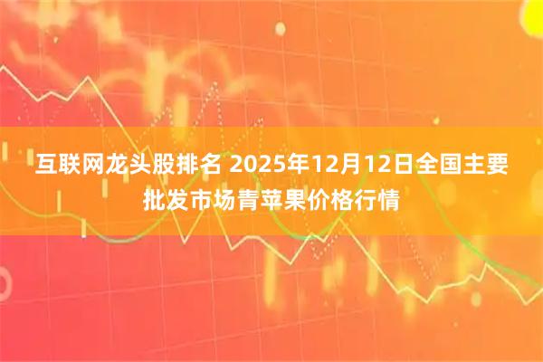 互联网龙头股排名 2025年12月12日全国主要批发市场青苹果价格行情