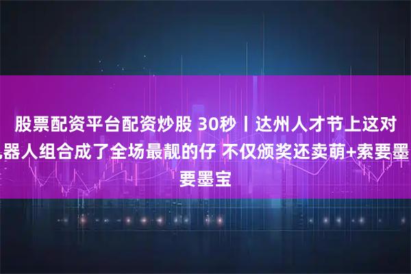 股票配资平台配资炒股 30秒丨达州人才节上这对机器人组合成了全场最靓的仔 不仅颁奖还卖萌+索要墨宝