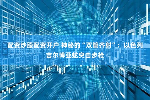 配资炒股配资开户 神秘的“双管齐射”:以色列吉尔博亚蛇突击步枪