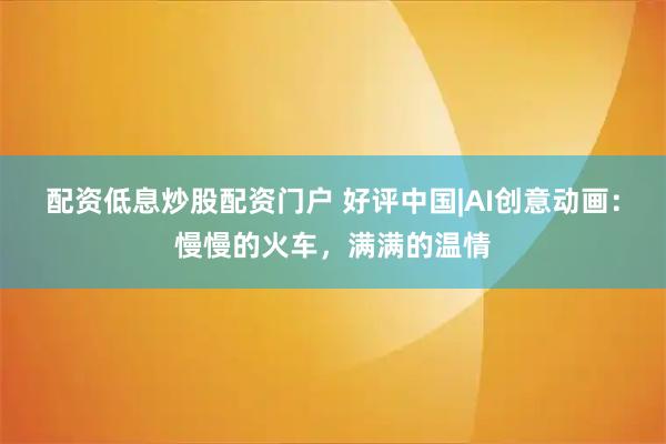 配资低息炒股配资门户 好评中国|AI创意动画：慢慢的火车，满满的温情