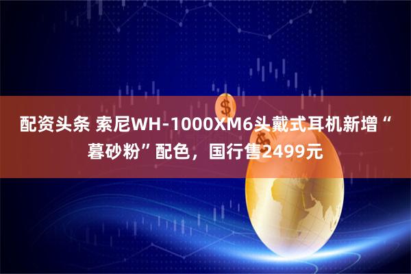 配资头条 索尼WH-1000XM6头戴式耳机新增“暮砂粉”配色,国行售2499元