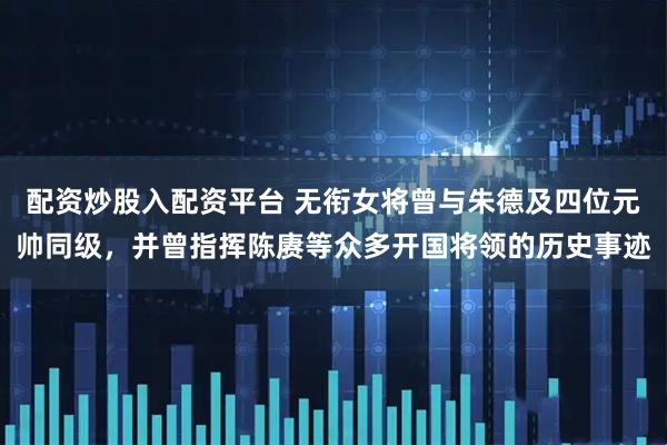 配资炒股入配资平台 无衔女将曾与朱德及四位元帅同级,并曾指挥陈赓等众多开国将领的历史事迹