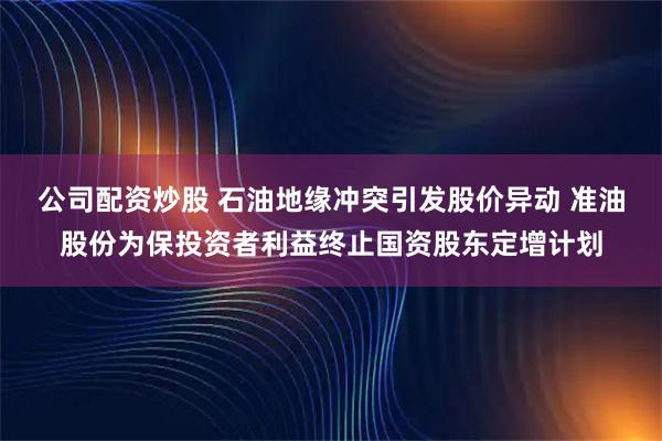 公司配资炒股 石油地缘冲突引发股价异动 准油股份为保投资者利益终止国资股东定增计划