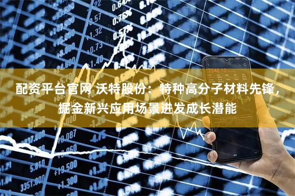 配资平台官网 沃特股份:特种高分子材料先锋,掘金新兴应用场景迸发成长潜能