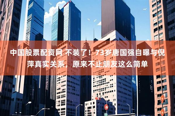 中国股票配资网 不装了!73岁唐国强自曝与倪萍真实关系,原来不止朋友这么简单