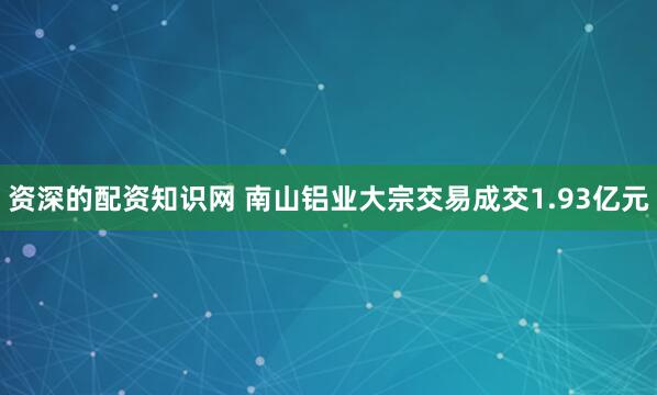 资深的配资知识网 南山铝业大宗交易成交1.93亿元