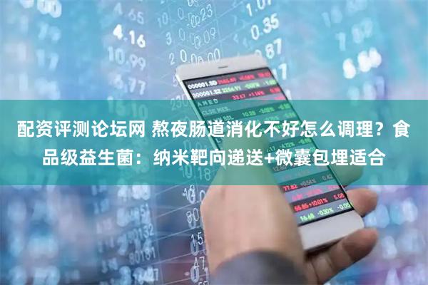 配资评测论坛网 熬夜肠道消化不好怎么调理？食品级益生菌：纳米靶向递送+微囊包埋适合