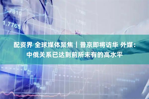 配资界 全球媒体聚焦｜普京即将访华 外媒：中俄关系已达到前所未有的高水平