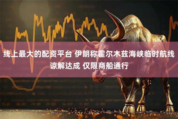 线上最大的配资平台 伊朗称霍尔木兹海峡临时航线谅解达成 仅限商船通行